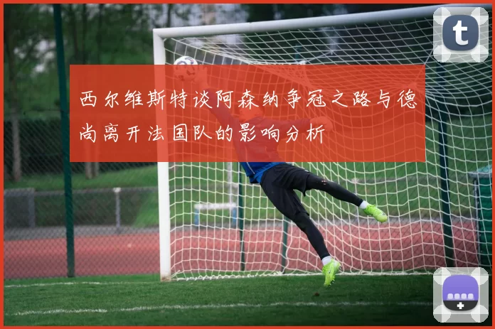 西尔维斯特谈阿森纳争冠之路与德尚离开法国队的影响分析