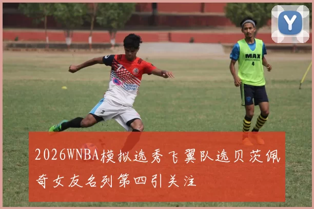 2026WNBA模拟选秀飞翼队选贝茨佩奇女友名列第四引关注