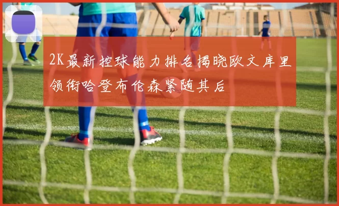 2K最新控球能力排名揭晓欧文库里领衔哈登布伦森紧随其后