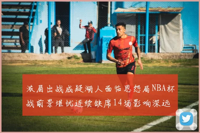 浓眉出战成疑湖人面临恩怨局NBA杯战前景堪忧连续缺席14场影响深远