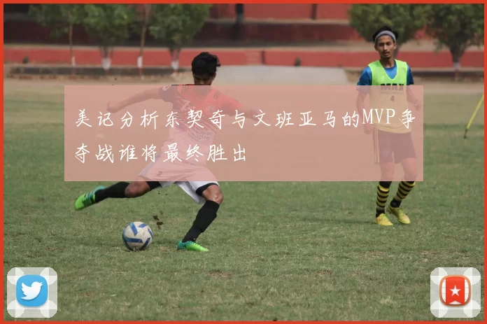 美记分析东契奇与文班亚马的MVP争夺战谁将最终胜出
