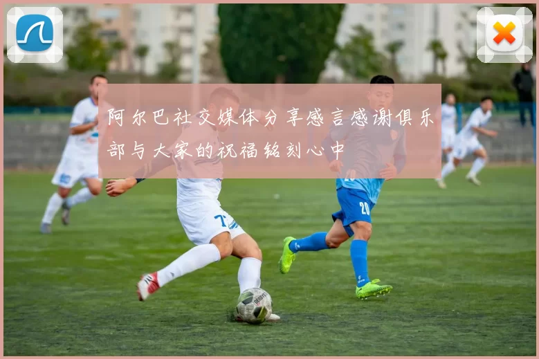 阿尔巴社交媒体分享感言感谢俱乐部与大家的祝福铭刻心中