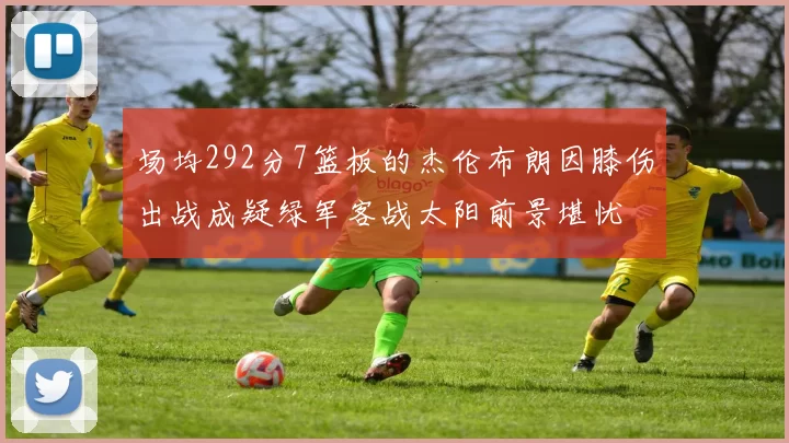 场均292分7篮板的杰伦布朗因膝伤出战成疑绿军客战太阳前景堪忧