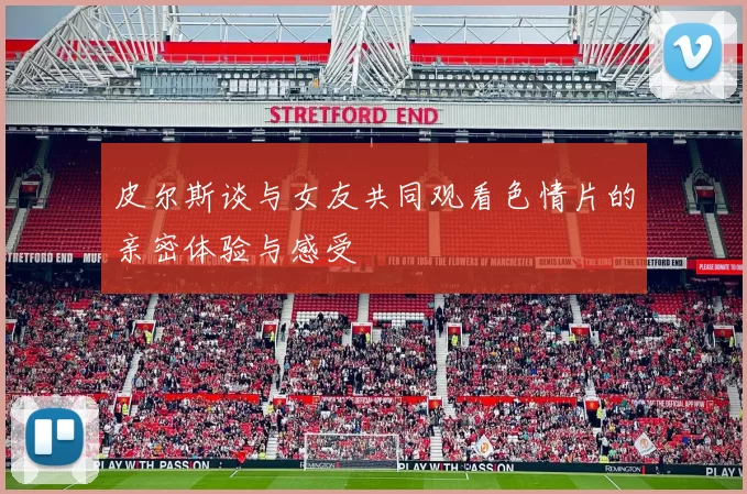 皮尔斯谈与女友共同观看色情片的亲密体验与感受