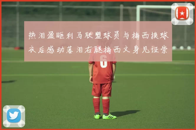 热泪盈眶利马联盟球员与梅西换球衣后感动落泪右腿梅西文身见证崇拜之情