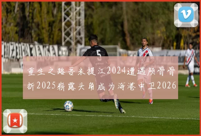 重生之路吾米提江2024遭遇颅骨骨折2025崭露头角成为海港中卫2026冲击U23冠军