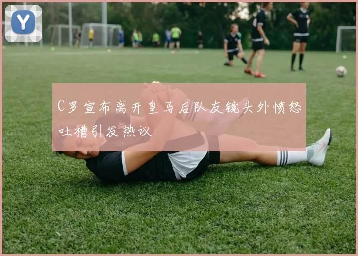 C罗宣布离开皇马后队友镜头外愤怒吐槽引发热议