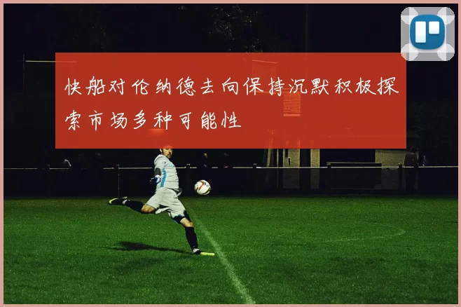 快船对伦纳德去向保持沉默积极探索市场多种可能性