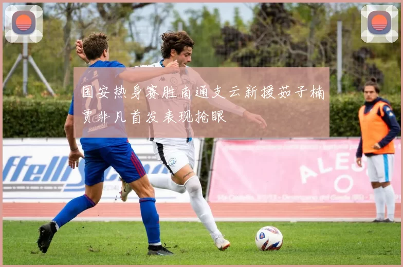 国安热身赛胜南通支云新援茹子楠贾非凡首发表现抢眼