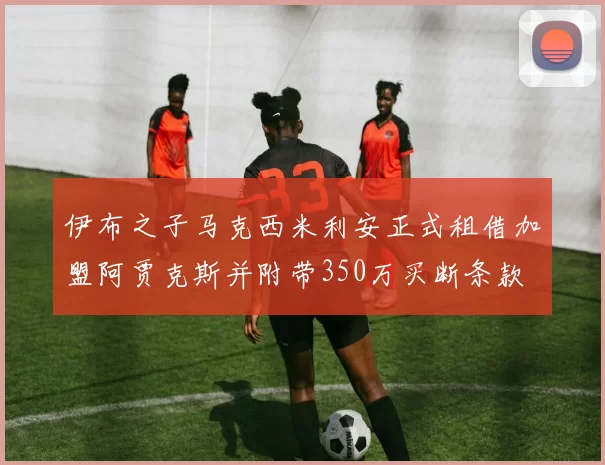 伊布之子马克西米利安正式租借加盟阿贾克斯并附带350万买断条款