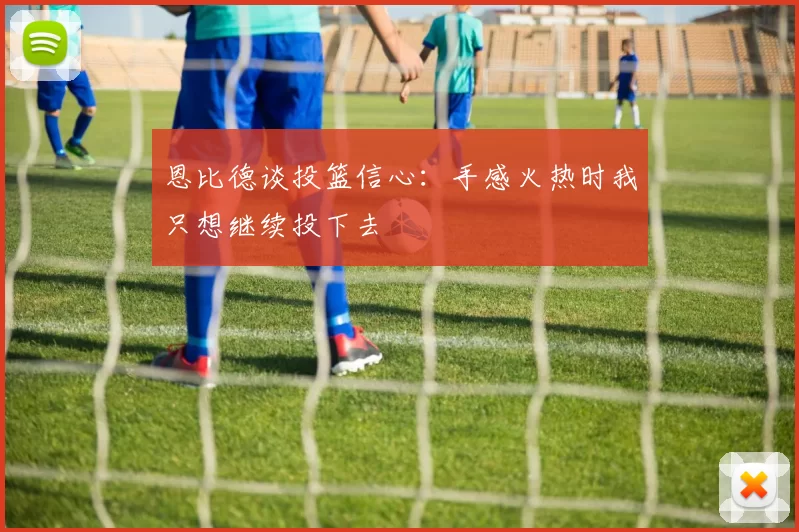 恩比德谈投篮信心：手感火热时我只想继续投下去