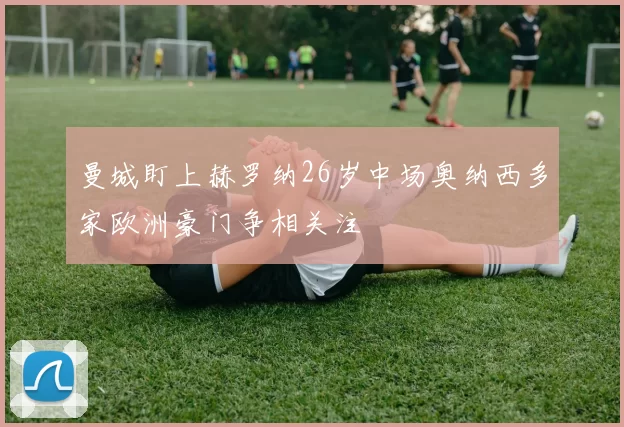 曼城盯上赫罗纳26岁中场奥纳西多家欧洲豪门争相关注
