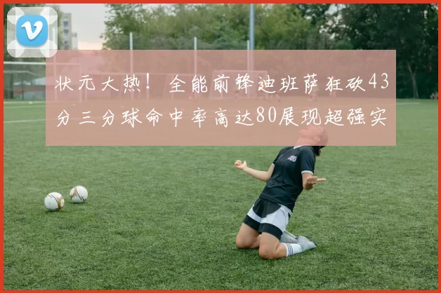 状元大热！全能前锋迪班萨狂砍43分三分球命中率高达80展现超强实力