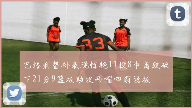 巴格利替补表现惊艳11投8中高效砍下21分9篮板助攻两帽四前场板