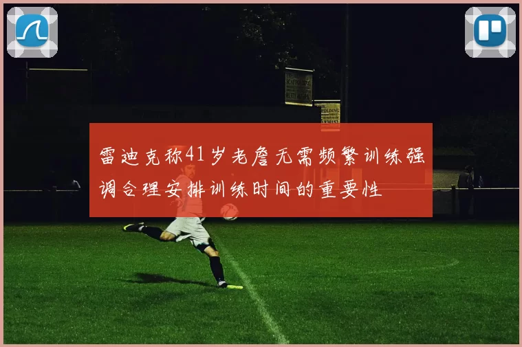 雷迪克称41岁老詹无需频繁训练强调合理安排训练时间的重要性