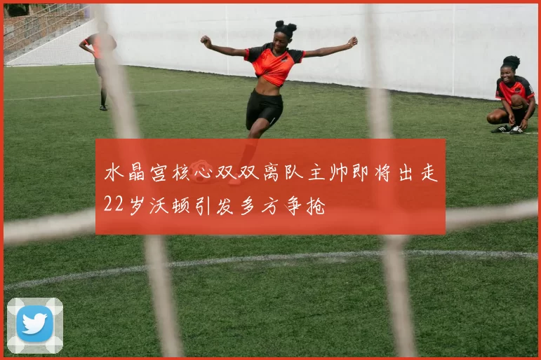 水晶宫核心双双离队主帅即将出走22岁沃顿引发多方争抢