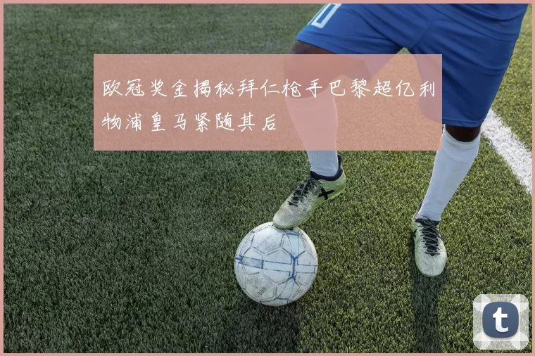 欧冠奖金揭秘拜仁枪手巴黎超亿利物浦皇马紧随其后