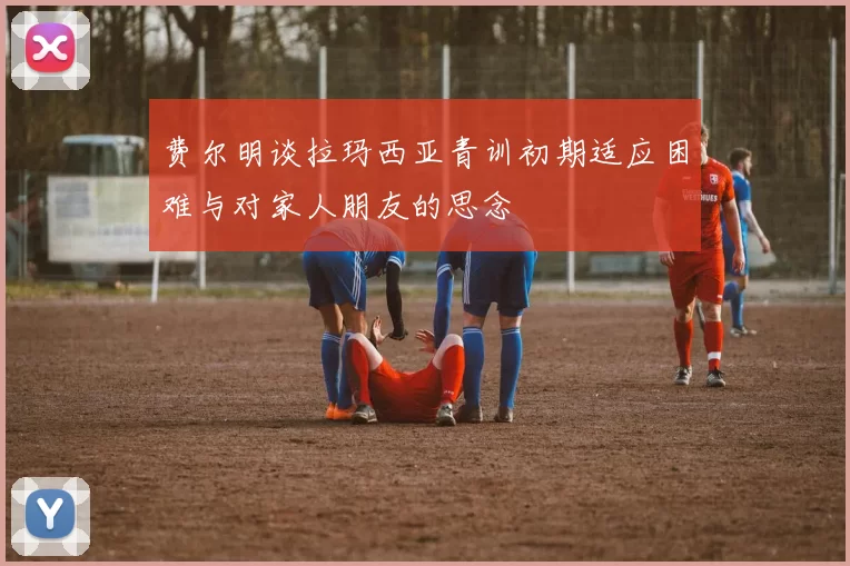 费尔明谈拉玛西亚青训初期适应困难与对家人朋友的思念