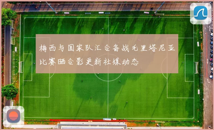 梅西与国家队汇合备战毛里塔尼亚比赛晒合影更新社媒动态