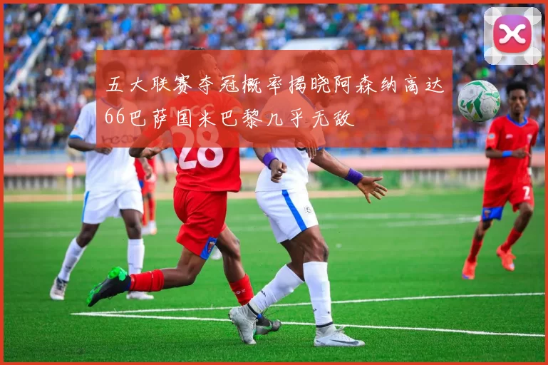 五大联赛夺冠概率揭晓阿森纳高达66巴萨国米巴黎几乎无敌