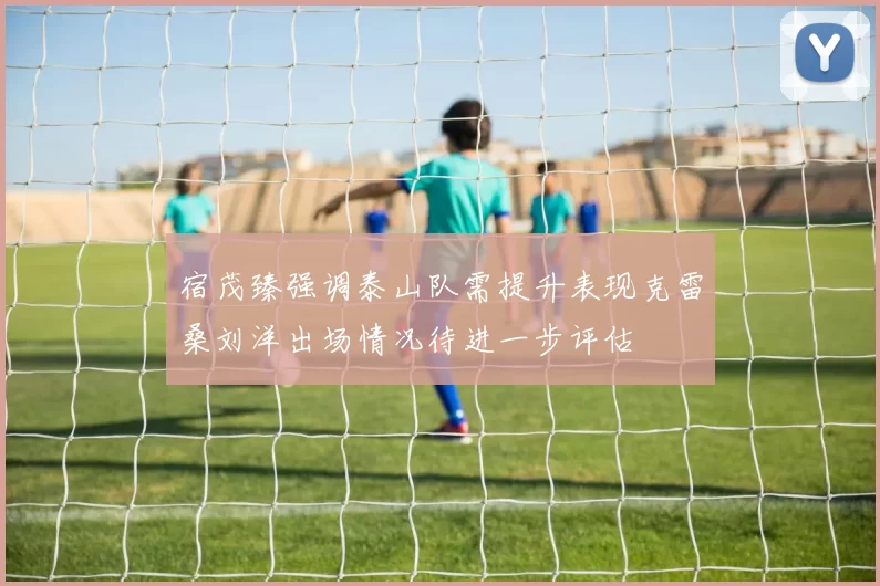 宿茂臻强调泰山队需提升表现克雷桑刘洋出场情况待进一步评估