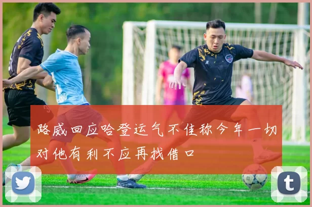路威回应哈登运气不佳称今年一切对他有利不应再找借口