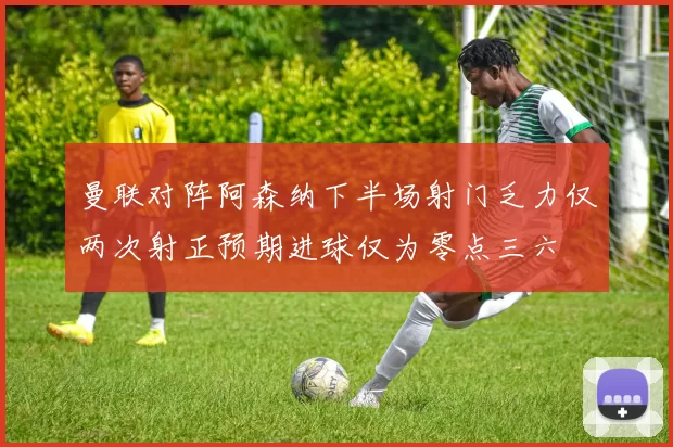 曼联对阵阿森纳下半场射门乏力仅两次射正预期进球仅为零点三六