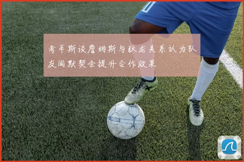 考辛斯谈詹姆斯与狄龙关系认为队友间默契会提升合作效果