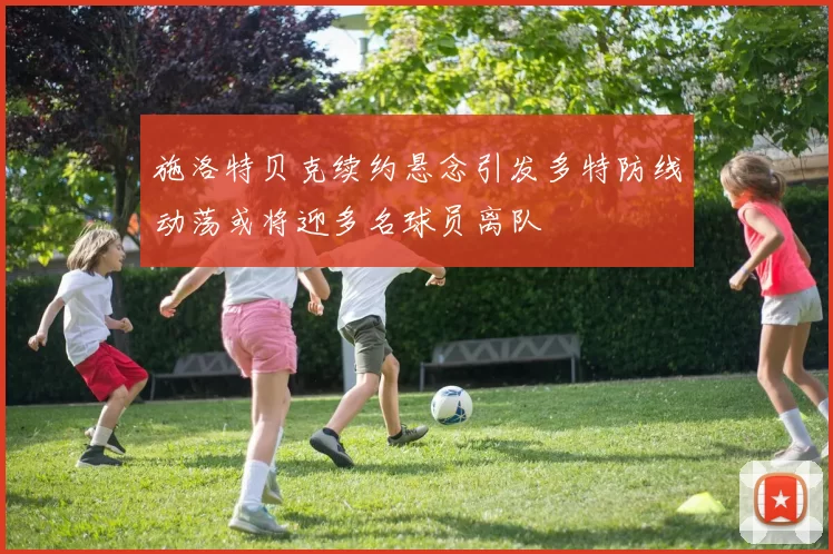 施洛特贝克续约悬念引发多特防线动荡或将迎多名球员离队