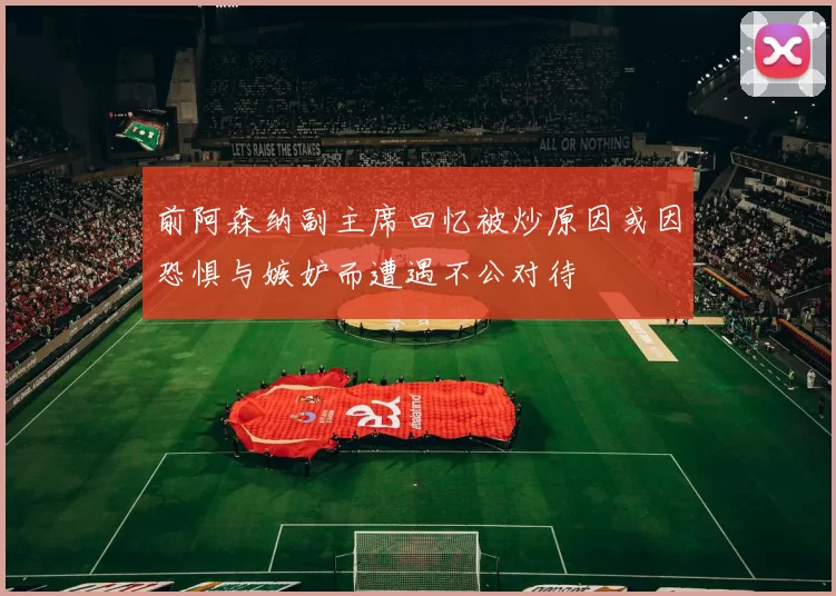 前阿森纳副主席回忆被炒原因或因恐惧与嫉妒而遭遇不公对待